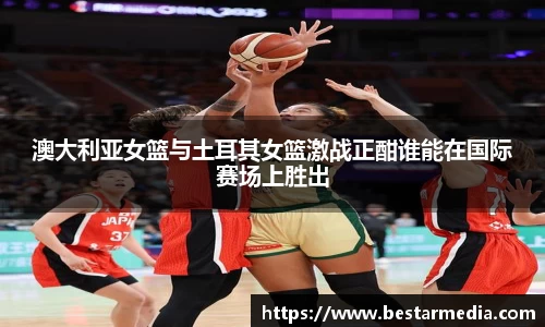 澳大利亚女篮与土耳其女篮激战正酣谁能在国际赛场上胜出